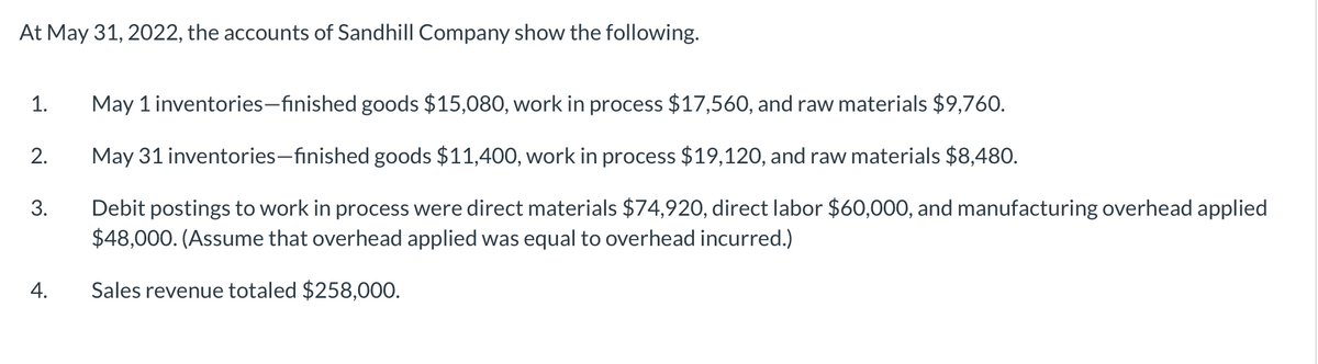 At May 31, 2022, the accounts of Sandhill Company show the following.
1.
2.
3.
4.
May 1 inventories-finished goods $15,080, work in process $17,560, and raw materials $9,760.
May 31 inventories-finished goods $11,400, work in process $19,120, and raw materials $8,480.
Debit postings to work in process were direct materials $74,920, direct labor $60,000, and manufacturing overhead applied
$48,000. (Assume that overhead applied was equal to overhead incurred.)
Sales revenue totaled $258,000.