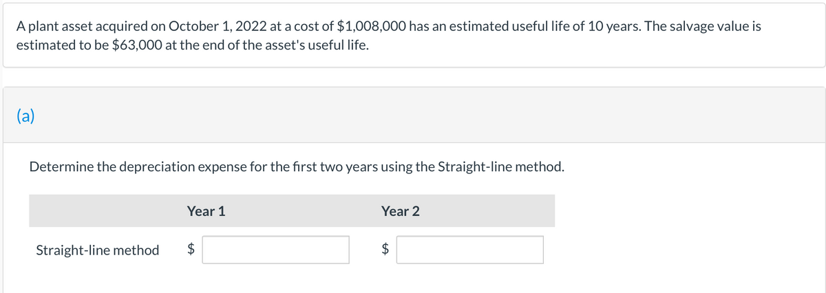 A plant asset acquired on October 1, 2022 at a cost of $1,008,000 has an estimated useful life of 10 years. The salvage value is
estimated to be $63,000 at the end of the asset's useful life.
(a)
Determine the depreciation expense for the first two years using the Straight-line method.
Year 1
Year 2
Straight-line method
$
%24
