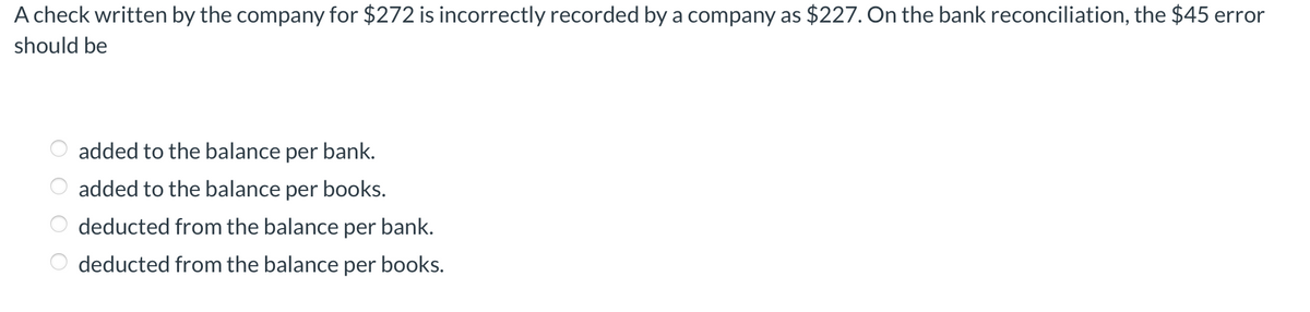 A check written by the company for $272 is incorrectly recorded by a company as $227. On the bank reconciliation, the $45 error
should be
added to the balance per bank.
added to the balance per books.
deducted from the balance per bank.
deducted from the balance per books.
O O O O
