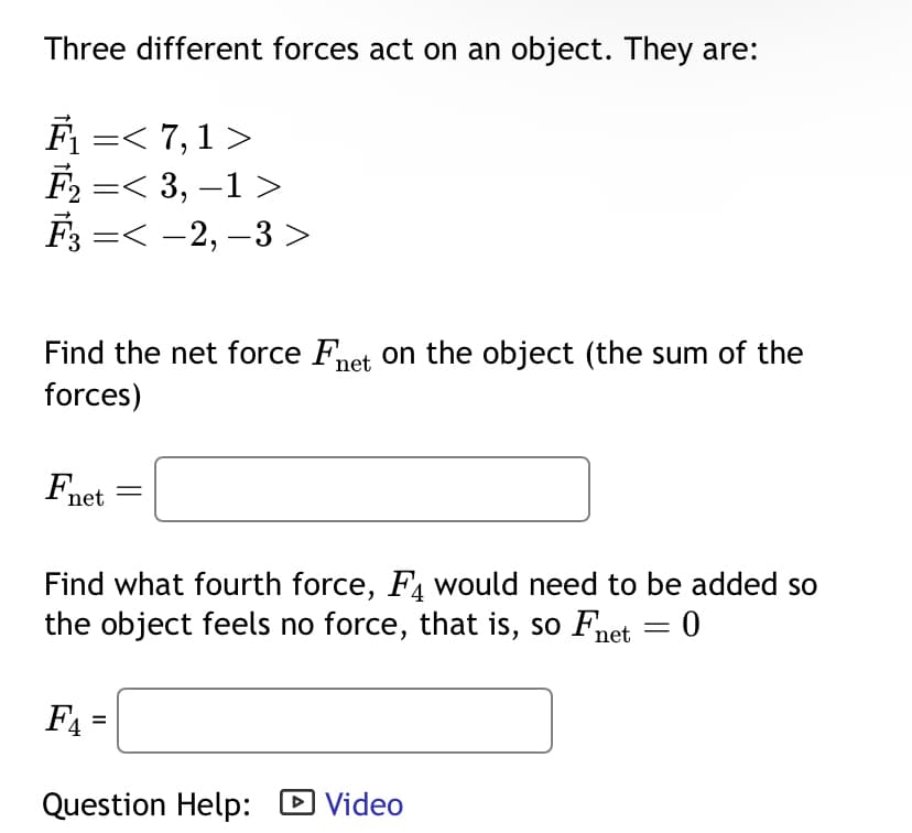 Three different forces act on an object. They are:
F₁ =< 7, 1 >
F₂ =< 3, −1 >
F¾³ =< −2, −3 >
Find the net force Fnet on the object (the sum of the
forces)
Fnet
Find what fourth force, F4 would need to be added so
the object feels no force, that is, so Fnet = 0
F₁ =
=
Question Help: Video