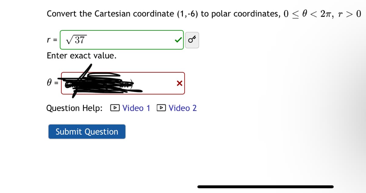 Convert the Cartesian coordinate (1,-6) to polar coordinates, 0 ≤ 0 < 2π, r > 0
r = √37
Enter exact value.
0 =
☑
Question Help: Video 1 ☐ Video 2
Submit Question