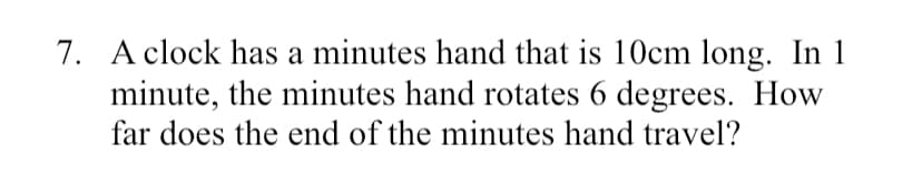 7. A clock has a minutes hand that is 10cm long. In 1
minute, the minutes hand rotates 6 degrees. How
far does the end of the minutes hand travel?