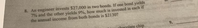 8. An engineer invests $27,000 in two bonds. If one bond yields
7% and the other yields 9%, how much is invested in each if
the annual income from both bonds is $2130?
phocolate chip
9.