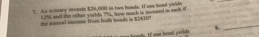 7. An actuary invests $26,000 in two bonds. If one bond yields
12% and the other yields 7%, how much is invested in each if
the annual income from both bonds is $2420?
mun honds. If one bond yields
8.