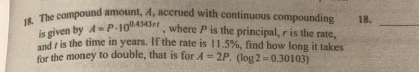 18. The compound amount, A, accrued with continuous compounding
is given by A= P.100.4343r, where P is the principal, r is the rate,
and is the time in years. If the rate is 11.5%, find how long it takes
for the money to double, that is for A = 2P. (log2=0.30103)
18.