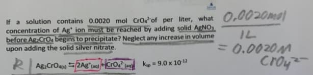 If a solution contains 0.0020 mol Cro. of per liter, what 0.0020mol
concentration of Ag ion must be reached by adding solid AgNO
before Ag2CrO4 begins to precipitate? Neglect any increase in volume
upon adding the solid silver nitrate.
Ag2CrO4)2Ag" (Cro" (Kip = 9.0 x 10-12
IL
= 0.0020M
croy-
