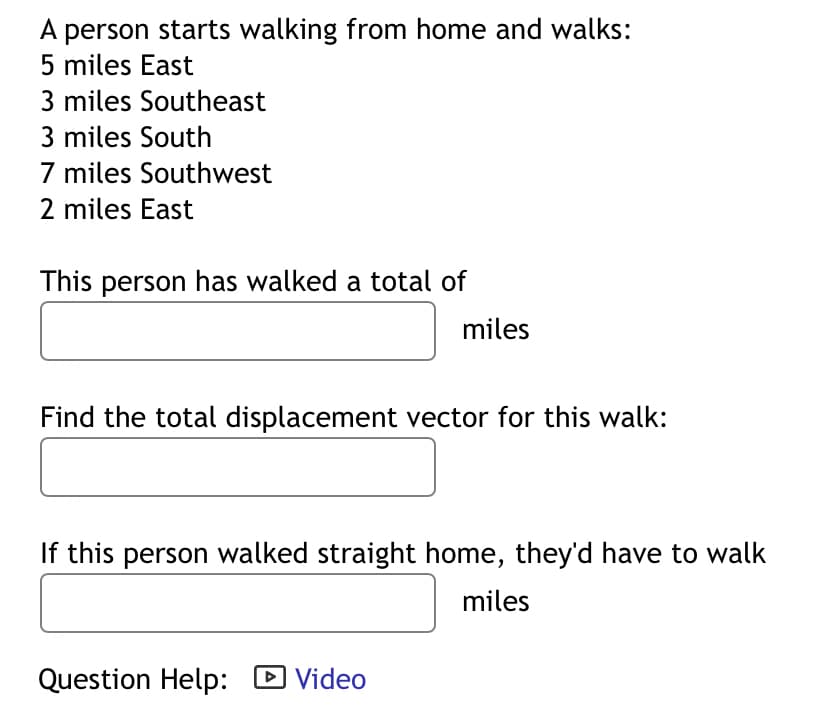A person starts walking from home and walks:
5 miles East
3 miles Southeast
3 miles South
7 miles Southwest
2 miles East
This person has walked a total of
miles
Find the total displacement vector for this walk:
If this person walked straight home, they'd have to walk
miles
Question Help: ▸ Video