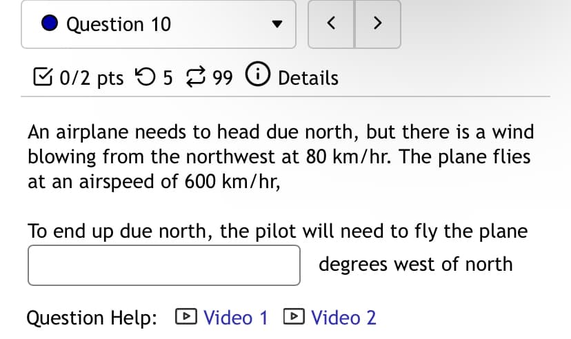Question 10
>
0/2 pts 599 Details
An airplane needs to head due north, but there is a wind
blowing from the northwest at 80 km/hr. The plane flies
at an airspeed of 600 km/hr,
To end up due north, the pilot will need to fly the plane
degrees west of north
Question Help: ☑ Video 1 ▸ Video 2