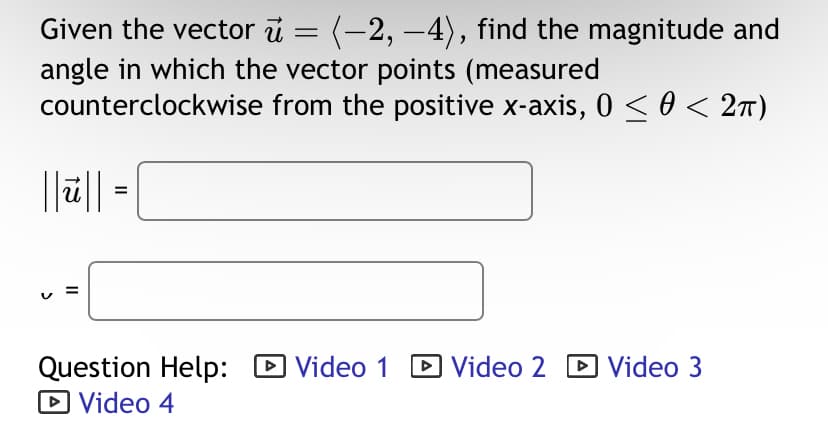 Given the vector u = (-2, −4), find the magnitude and
angle in which the vector points (measured
counterclockwise from the positive x-axis, 0 ≤ 0 < 2π)
||||| =
Question Help: Video 1
▸
► Video 4
☐ Video 2 ☑ Video 3