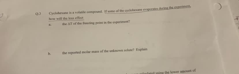 Q.3
Cyclohexane is a volatile compound. If some of the cyclohexane evaporates during the experiment,
how will the loss effect
a.
b.
the AT of the freezing point in the experiment?
the reported molar mass of the unknown solute? Explain
calculated using the lower amount of