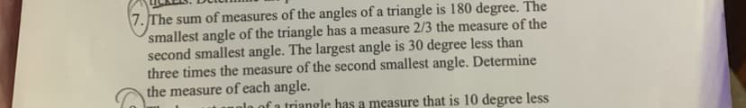 7. The sum of measures of the angles of a triangle is 180 degree. The
smallest angle of the triangle has a measure 2/3 the measure of the
second smallest angle. The largest angle is 30 degree less than
three times the measure of the second smallest angle. Determine
the measure of each angle.
lo of a triangle has a measure that is 10 degree less