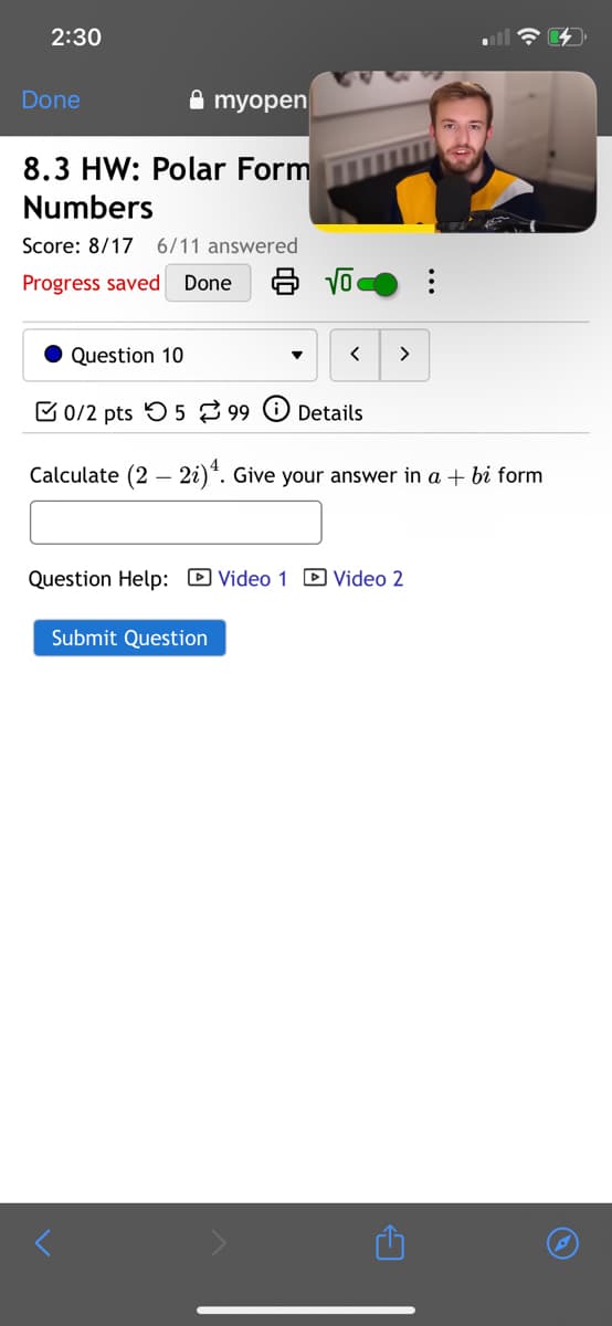 2:30
Done
myopen
8.3 HW: Polar Form
Numbers
Score: 8/17 6/11 answered
Progress saved
Done
Question 10
>
0/2 pts 599 Details
>
Calculate (2-2)4. Give your answer in a + bi form
Question Help: ☑Video 1 Video 2
Submit Question
1