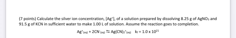 (7 points) Calculate the silver ion concentration, [Ag*], of a solution prepared by dissolving 8.25 g of AgNO3 and
91.5 g of KCN in sufficient water to make 1.00 L of solution. Assume the reaction goes to completion.
Ag (aq) +2CN (aq) Ag(CN)2(aq) kr = 1.0 x 1021