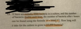 13. If there are initially 2000 bacteria in a culture, and the number
of bacteria double cach hour, the number of bacteria after / hours
can be found using the formula N-2000(2). How long will
it take for the culture to grow to-65,000-bacteria?