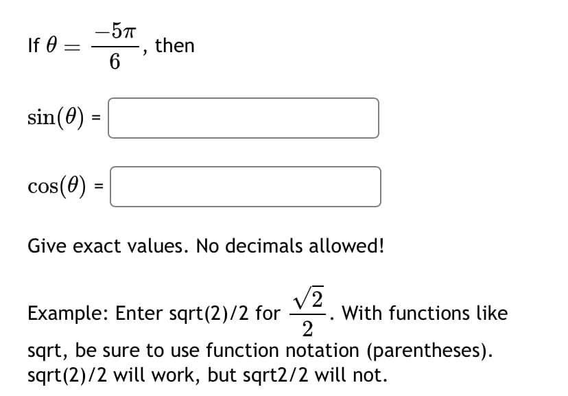 If Ꮎ
=
sin (0)
cos (0)
- 5п
6
=
=
then
Give exact values. No decimals allowed!
/2
Example: Enter sqrt(2)/2 for
With functions like
2
sqrt, be sure to use function notation (parentheses).
sqrt(2)/2 will work, but sqrt2/2 will not.