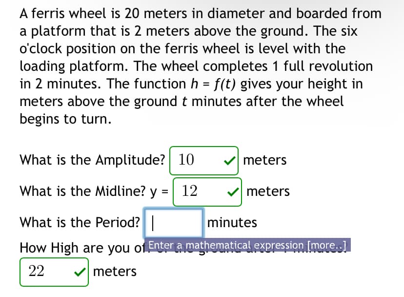 A ferris wheel is 20 meters in diameter and boarded from
a platform that is 2 meters above the ground. The six
o'clock position on the ferris wheel is level with the
loading platform. The wheel completes 1 full revolution
in 2 minutes. The function h = f(t) gives your height in
meters above the ground t minutes after the wheel
begins to turn.
What is the Amplitude? 10
What is the Midline? y = 12
What is the Period? |
minutes
How High are you of Enter a mathematical expression [more..]
22
meters
meters
meters