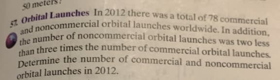 50 mete
57.
Orbital Launches In 2012 there was a total of 78 commercial
and noncommercial orbital launches worldwide. In addition,
the number of noncommercial orbital launches was two less
than three times the number of commercial orbital launches.
Determine the number of commercial and noncommercial
orbital launches in 2012.
