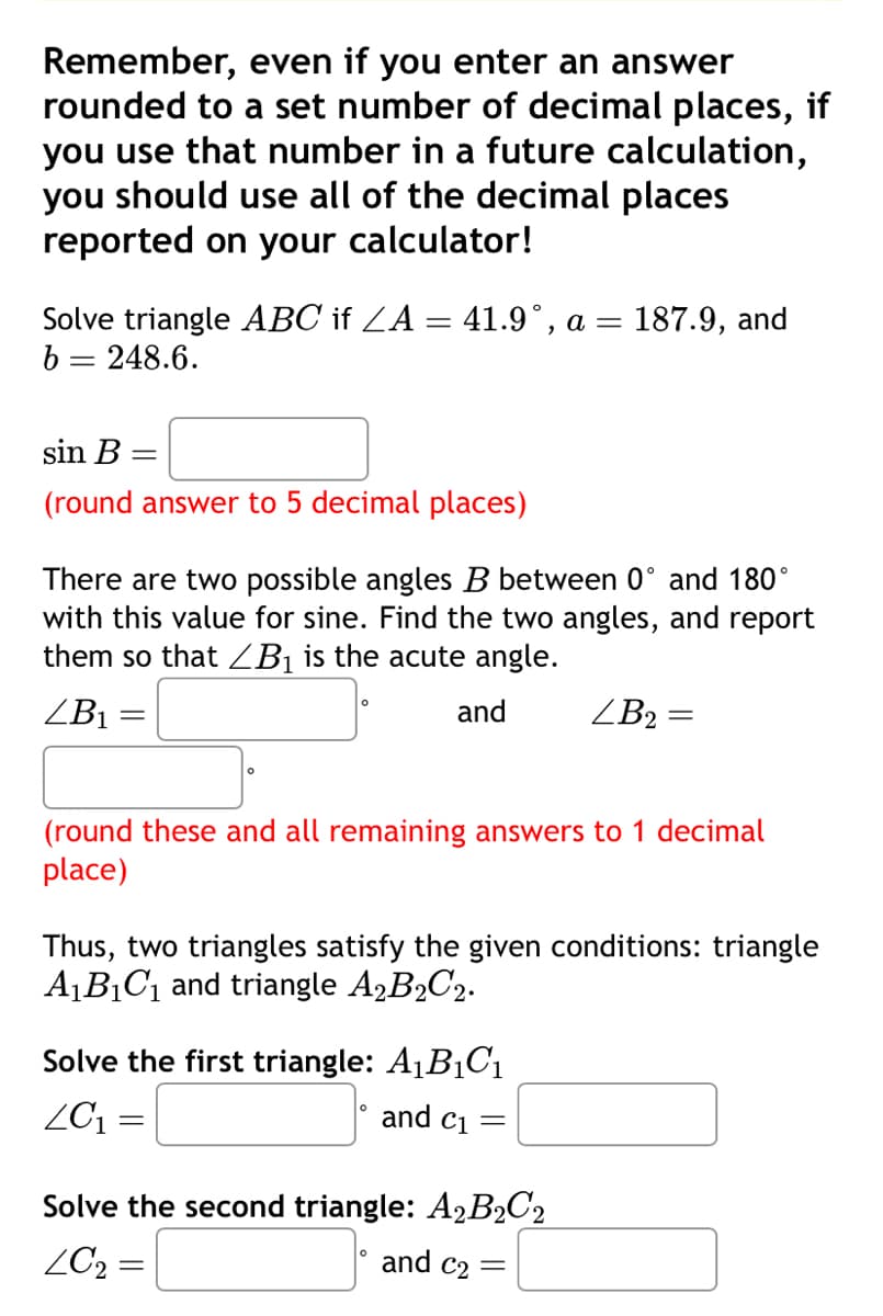 Remember, even if you enter an answer
rounded to a set number of decimal places, if
you use that number in a future calculation,
you should use all of the decimal places
reported on your calculator!
Solve triangle ABC if ZA = 41.9°, a = 187.9, and
b = 248.6.
sin B =
(round answer to 5 decimal places)
There are two possible angles B between 0° and 180°
with this value for sine. Find the two angles, and report
them so that B₁ is the acute angle.
ZB1
=
and
ZB2 =
(round these and all remaining answers to 1 decimal
place)
Thus, two triangles satisfy the given conditions: triangle
A1B1C1 and triangle A2B2C2.
Solve the first triangle: A₁B₁C₁
ZC₁ =
and C1
=
Solve the second triangle: A2B2C2
LC₂ =
and c₂ =