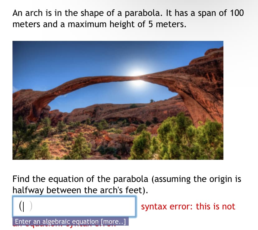 An arch is in the shape of a parabola. It has a span of 100
meters and a maximum height of 5 meters.
Find the equation of the parabola (assuming the origin is
halfway between the arch's feet).
(I
Enter an algebraic equation [more..]
syntax error: this is not