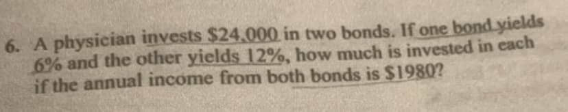6. A physician invests $24,000 in two bonds. If one bond yields
6% and the other yields 12%, how much is invested in each
if the annual income from both bonds is $1980?