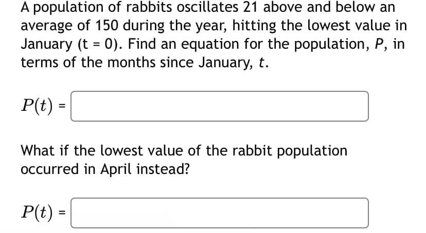 A population of rabbits oscillates 21 above and below an
average of 150 during the year, hitting the lowest value in
January (t = 0). Find an equation for the population, P, in
terms of the months since January, t.
P(t) =
What if the lowest value of the rabbit population
occurred in April instead?
P(t) =