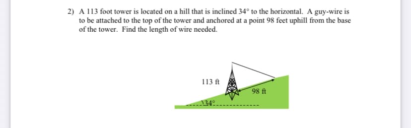 2) A 113 foot tower is located on a hill that is inclined 34° to the horizontal. A guy-wire is
to be attached to the top of the tower and anchored at a point 98 feet uphill from the base
of the tower. Find the length of wire needed.
113 ft
98 ft
34°