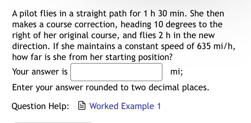 A pilot flies in a straight path for 1 h 30 min. She then
makes a course correction, heading 10 degrees to the
right of her original course, and flies 2 h in the new
direction. If she maintains a constant speed of 635 mi/h,
how far is she from her starting position?
Your answer is
mi;
Enter your answer rounded to two decimal places.
Question Help: Worked Example 1