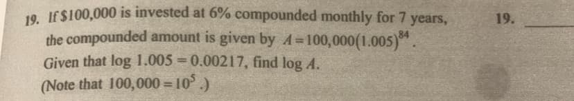 19. If $100,000 is invested at 6% compounded monthly for 7 years,
the compounded amount is given by A=100,000(1.005)84.
Given that log 1.005=0.00217, find log A.
(Note that 100,000=10³.)
19.