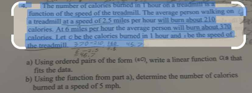 The number of calories burned in I hour on a treadmill is a
function of the speed of the treadmill. The average person walking on
a treadmill at a speed of 2.5 miles per hour will burn about 210
calories. At 6 miles per hour the average person will burn about 370
calories. Let c be the calories burned in 1 hour and be the speed of
the treadmill 370-210 160
45.7
S
3.5
-2.5
PU
a) Using ordered pairs of the form (SC), write a linear function as that
fits the data.
b) Using the function from part a), determine the number of calories
burned at a speed of 5 mph.