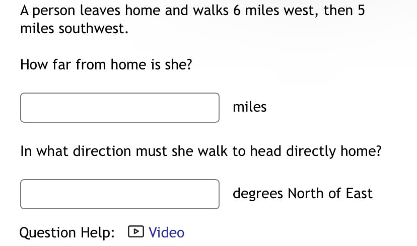 A person leaves home and walks 6 miles west, then 5
miles southwest.
How far from home is she?
miles
In what direction must she walk to head directly home?
Question Help: ▸ Video
degrees North of East