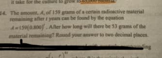 it take for the culture to grow
14. The amount, A, of 159 grams of a certain radioactive material
remaining after years can be found by the equation
A-159(0.800). After how long will there be 53 grams of the
material remaining? Round your answer to two decimal places.
ounding