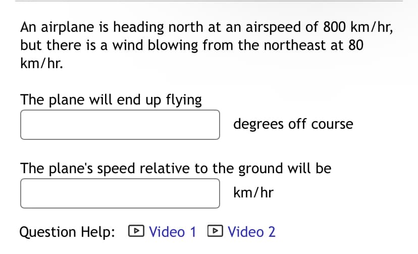 An airplane is heading north at an airspeed of 800 km/hr,
but there is a wind blowing from the northeast at 80
km/hr.
The plane will end up flying
degrees off course
The plane's speed relative to the ground will be
km/hr
Question Help: ☑ Video 1 ▸ Video 2