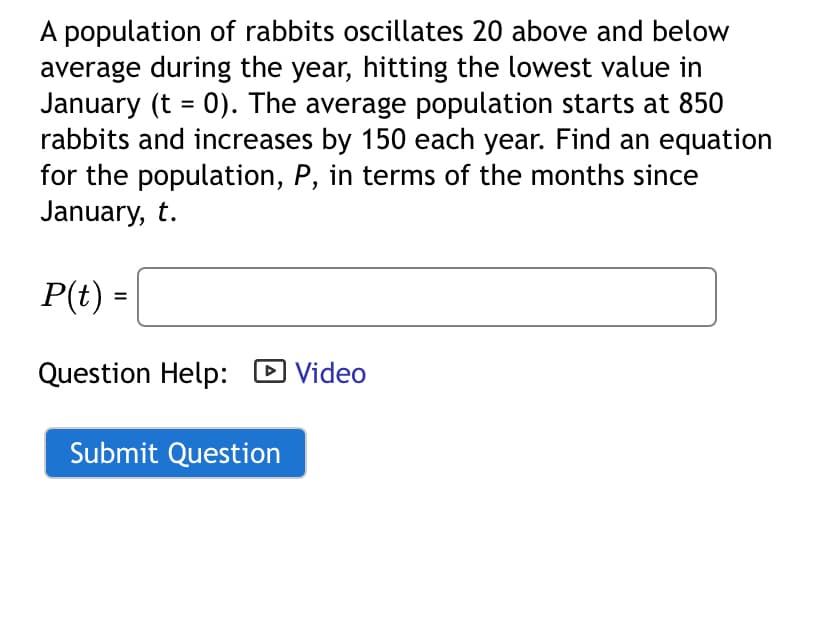 A population of rabbits oscillates 20 above and below
average during the year, hitting the lowest value in
January (t = 0). The average population starts at 850
rabbits and increases by 150 each year. Find an equation
for the population, P, in terms of the months since
January, t.
P(t) =
Question Help: ☐ Video
Submit Question
