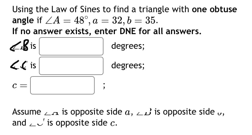 Using the Law of Sines to find a triangle with one obtuse
angle if ZA = 48°, a = 32, b = 35.
If no answer exists, enter DNE for all answers.
Bis
<lis
с
degrees;
degrees;
L
Assume is opposite side a, ✓ is opposite side v,
and is opposite side c.