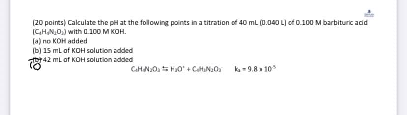 (20 points) Calculate the pH at the following points in a titration of 40 mL (0.040 L) of 0.100 M barbituric acid
(C4H4N2O3) with 0.100 M KOH.
(a) no KOH added
(b) 15 mL of KOH solution added
by 42 mL of KOH solution added
4
C4H4N203H30* + C4H3N2O3 ka = 9.8 x 10-5