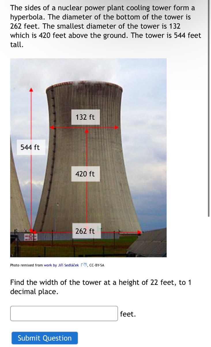 The sides of a nuclear power plant cooling tower form a
hyperbola. The diameter of the bottom of the tower is
262 feet. The smallest diameter of the tower is 132
which is 420 feet above the ground. The tower is 544 feet
tall.
544 ft
132 ft
420 ft
262 ft
Photo remixed from work by Jiří Sedláček I, CC-BY-SA
Find the width of the tower at a height of 22 feet, to 1
decimal place.
Submit Question
feet.