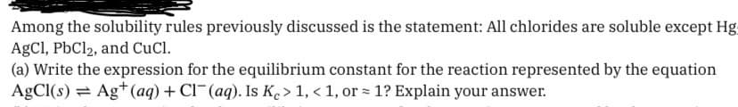 Among the solubility rules previously discussed is the statement: All chlorides are soluble except Hg:
AgCl, PbCl2, and CuCl.
(a) Write the expression for the equilibrium constant for the reaction represented by the equation
AgCl(s) Ag+ (aq) + Cl(aq). Is Ke > 1, < 1, or = 1? Explain your answer.