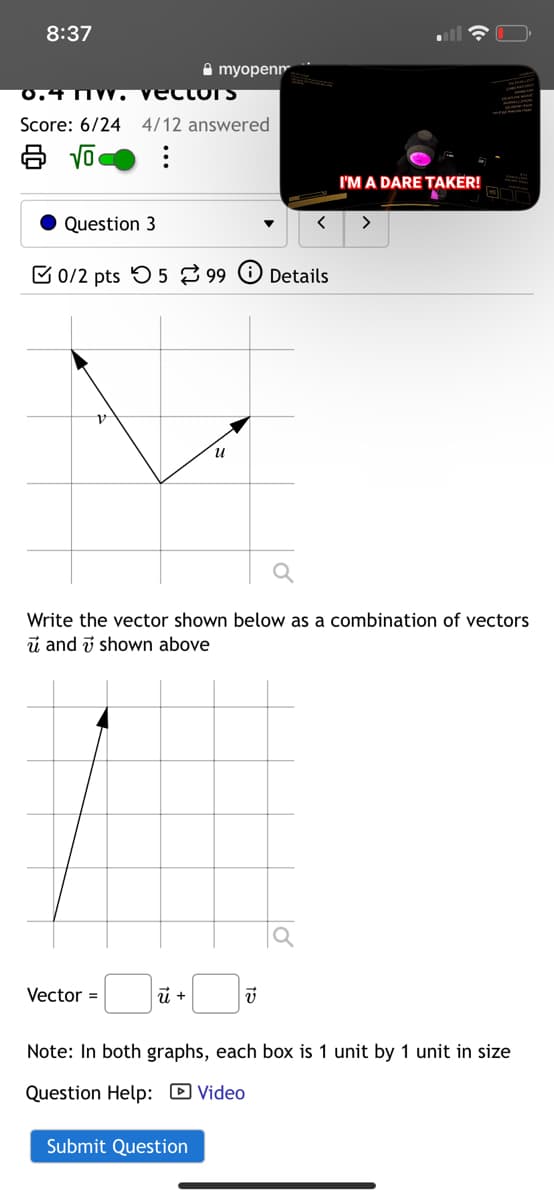 8:37
myopen
CLOTS
Score: 6/24 4/12 answered
Question 3
0/2 pts 599
Details
и
I'M A DARE TAKER!
>
Write the vector shown below as a combination of vectors
u and shown above
Vector =
ū +
F
Note: In both graphs, each box is 1 unit by 1 unit in size
Question Help: Video
Submit Question