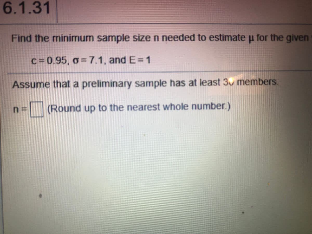 6.1.31
Find the minimum sample size n needed to estimate u for the given
c%3D0.95, o=7.1, and E=1
Assume that a preliminary sample has at least 30 members.
%3D
(Round up to the nearest whole number.)
