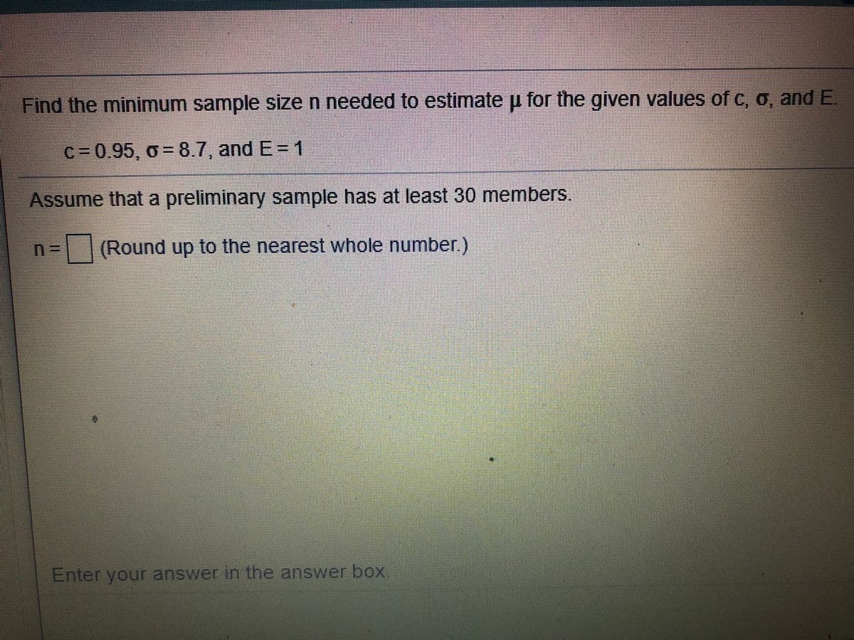 Find the minimum sample size n needed to estimateu for the given values of c, O, and E.
c=0.95, o- 8.7, and E= 1
Assume that a preliminary sample has at least 30 members.
n= |(Round up to the nearest whole number)
Enter your answer in the answer box.
