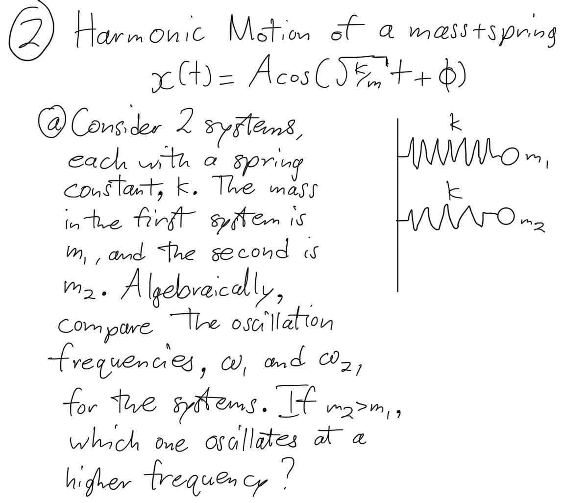 2) Harmonic Motion of a masstspring
x(+) = Acos (55m²++6)
@ Consider 2 systems,
each with a spring
constant, K. The mass
in the first system is
m,, and the second is
mi
m₂. Algebraically,
The oscillation
нийнот
mwo
compare
1
frequencies, w, and coz,
for the systems. If m₂>m₁,
which one oscillates at a
higher frequency?
Oma
