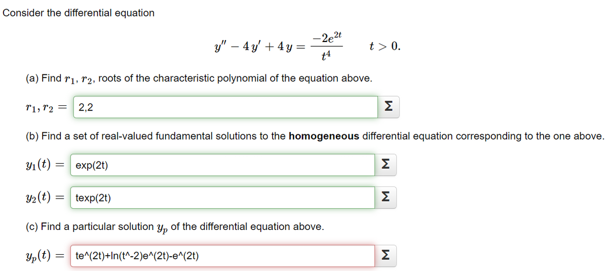 Consider the differential equation
-2e2t
t4
(a) Find ₁, ₂, roots of the characteristic polynomial of the equation above.
T1, T2 = 2,2
texp(2t)
y" - 4y + 4y =
te^(2t)+In(t^-2)e^(2t)-e^(2t)
t> 0.
(b) Find a set of real-valued fundamental solutions to the homogeneous differential equation corresponding to the one above.
y₁ (t) = exp(2t)
y₂ (t) =
(c) Find a particular solution yp of the differential equation above.
Yp (t) =
M
M
M
M