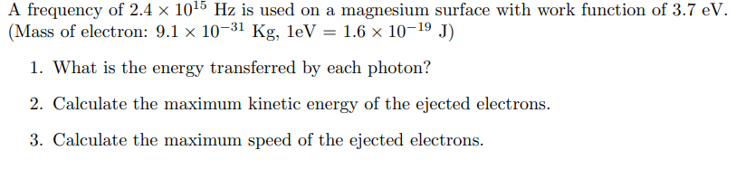 A frequency of 2.4 × 10¹5 Hz is used on a magnesium surface with work function of 3.7 eV.
(Mass of electron: 9.1 × 10-31 Kg, leV 1.6 × 10-1⁹ J)
=
1. What is the energy transferred by each photon?
2. Calculate the maximum kinetic energy of the ejected electrons.
3. Calculate the maximum speed of the ejected electrons.