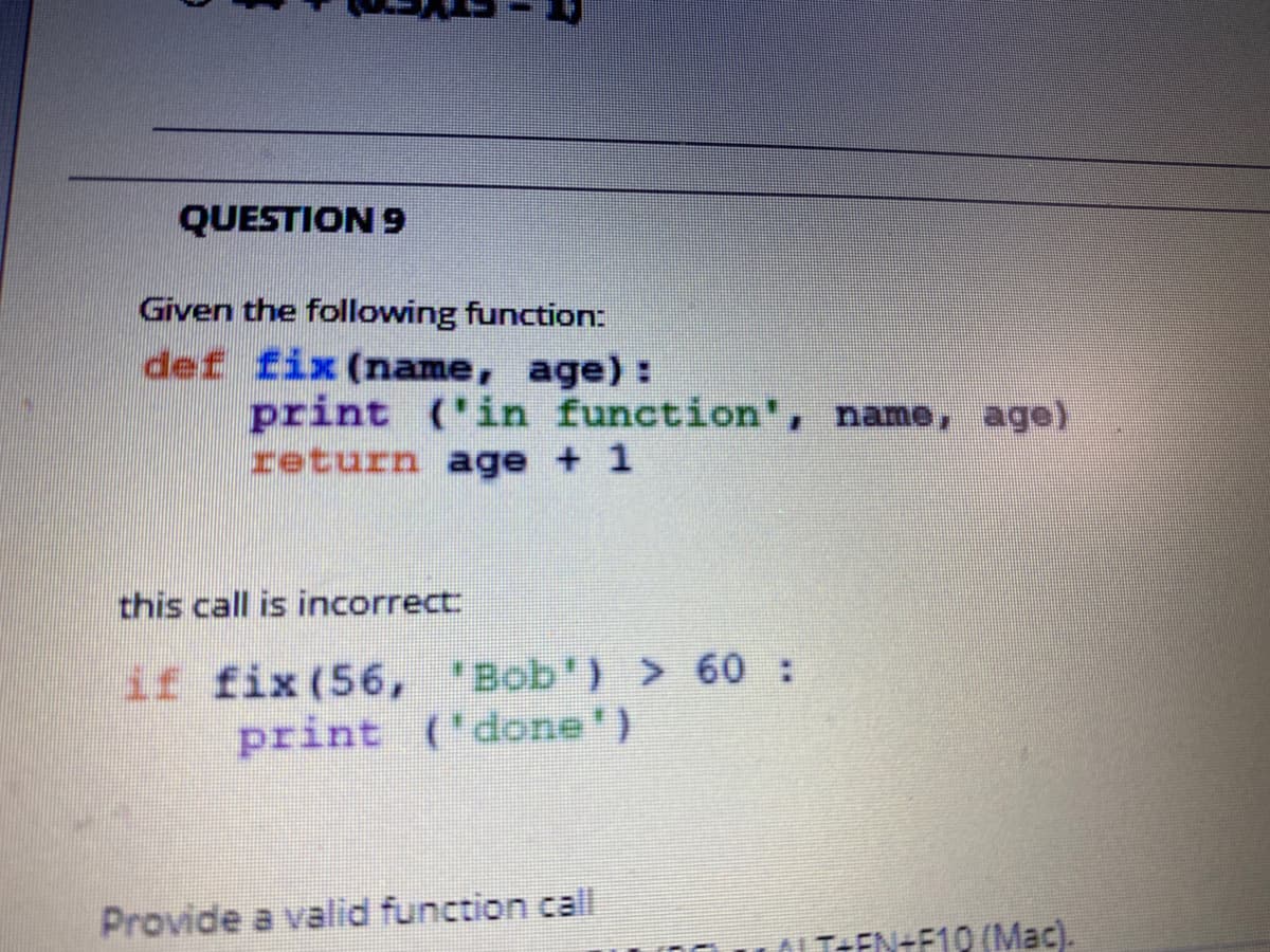QUESTION 9
Given the following function:
def fix (name, age):
print ('in function', name, age)
return age + 1
this call is incorrect
if fix (56, "Bob') > 60 :
print ('done')
Provide a valid function call
OLT+EN+F19 (Mac).
