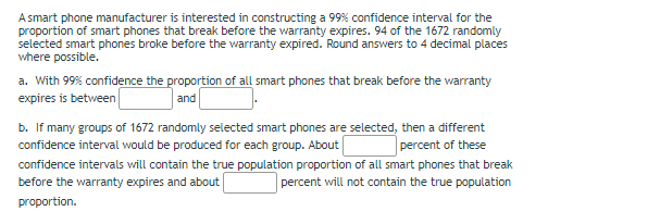 A smart phone manufacturer is interested in constructing a 99% confidence interval for the
proportion of smart phones that break before the warranty expires. 94 of the 1672 randomly
selected smart phones broke before the warranty expired. Round answers to 4 decimal places
where possible.
a. With 99% confidence the proportion of all smart phones that break before the warranty
expires is between
b. If many groups of 1672 randomly selected smart phones are selected, then a different
and
confidence interval would be produced for each group. About
percent of these
confidence intervals will contain the true population proportion of all smart phones that break
before the warranty expires and about
percent will not contain the true population
proportion.
