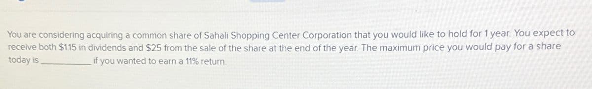 You are considering acquiring a common share of Sahali Shopping Center Corporation that you would like to hold for 1 year. You expect to
receive both $1.15 in dividends and $25 from the sale of the share at the end of the year. The maximum price you would pay for a share
today is
if you wanted to earn a 11% return.