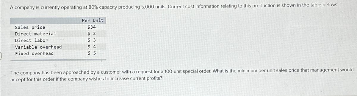 A company is currently operating at 80% capacity producing 5,000 units. Current cost information relating to this production is shown in the table below:
Sales price
Direct material
Direct labor
Variable overhead
Fixed overhead
Per Unit
$34
$2
$3
$4
$5
The company has been approached by a customer with a request for a 100-unit special order. What is the minimum per unit sales price that management would
accept for this order if the company wishes to increase current profits?