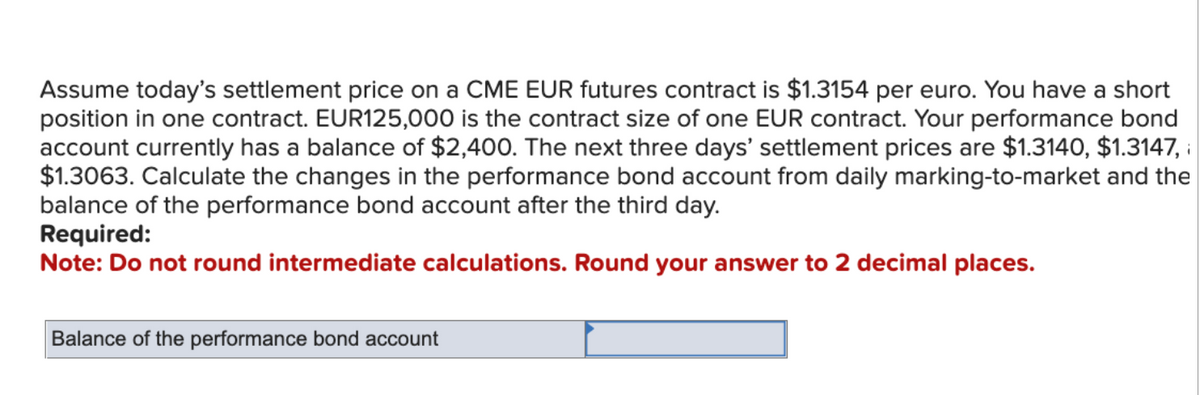 Assume today's settlement price on a CME EUR futures contract is $1.3154 per euro. You have a short
position in one contract. EUR125,000 is the contract size of one EUR contract. Your performance bond
account currently has a balance of $2,400. The next three days' settlement prices are $1.3140, $1.3147,
$1.3063. Calculate the changes in the performance bond account from daily marking-to-market and the
balance of the performance bond account after the third day.
Required:
Note: Do not round intermediate calculations. Round your answer to 2 decimal places.
Balance of the performance bond account
