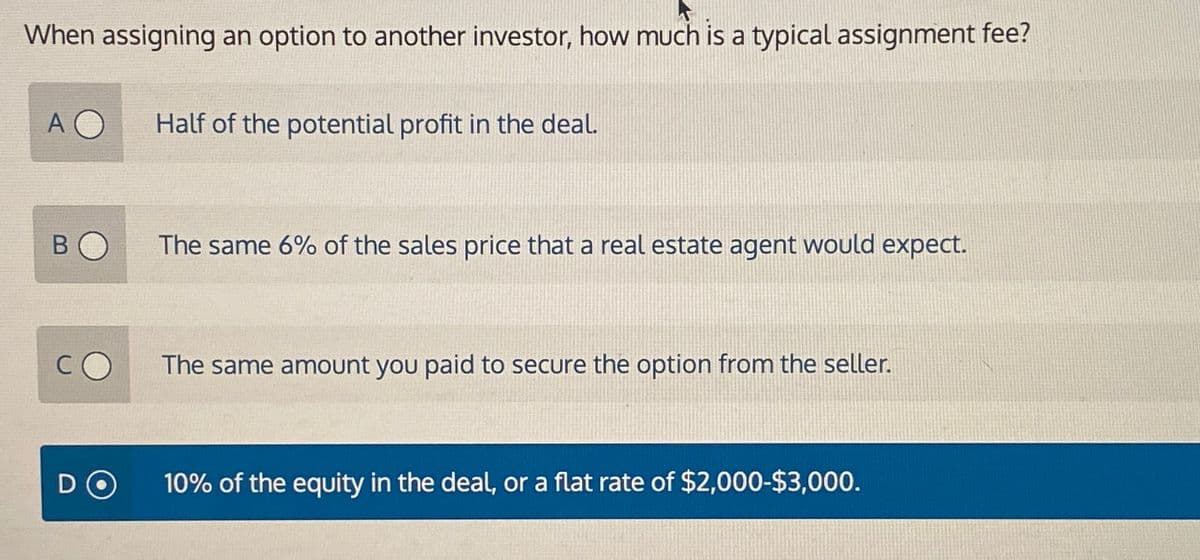 When assigning an option to another investor, how much is a typical assignment fee?
AO
B
D
Half of the potential profit in the deal.
The same 6% of the sales price that a real estate agent would expect.
The same amount you paid to secure the option from the seller.
10% of the equity in the deal, or a flat rate of $2,000-$3,000.