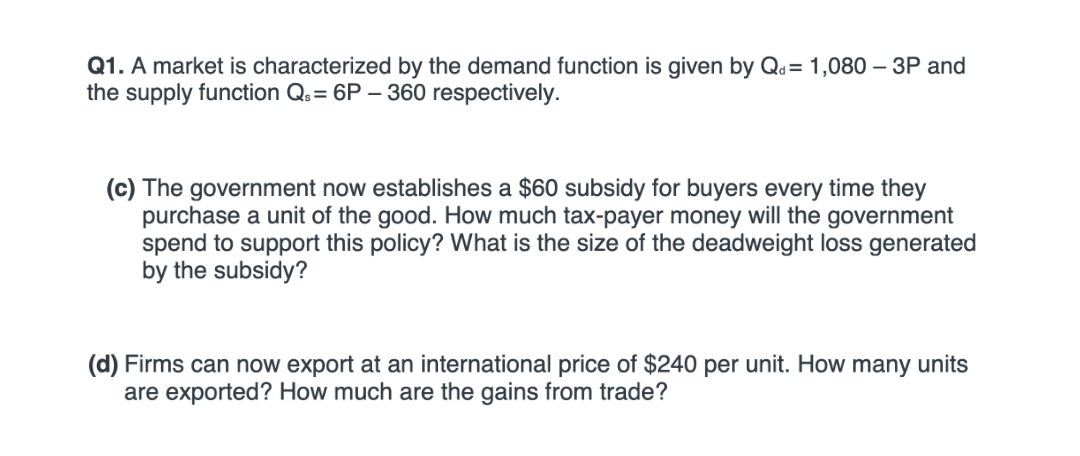 Q1. A market is characterized by the demand function is given by Qa= 1,080 – 3P and
the supply function Qs= 6P – 360 respectively.
(c) The government now establishes a $60 subsidy for buyers every time they
purchase a unit of the good. How much tax-payer money will the government
spend to support this policy? What is the size of the deadweight loss generated
by the subsidy?
(d) Firms can now export at an international price of $240 per unit. How many units
are exported? How much are the gains from trade?

